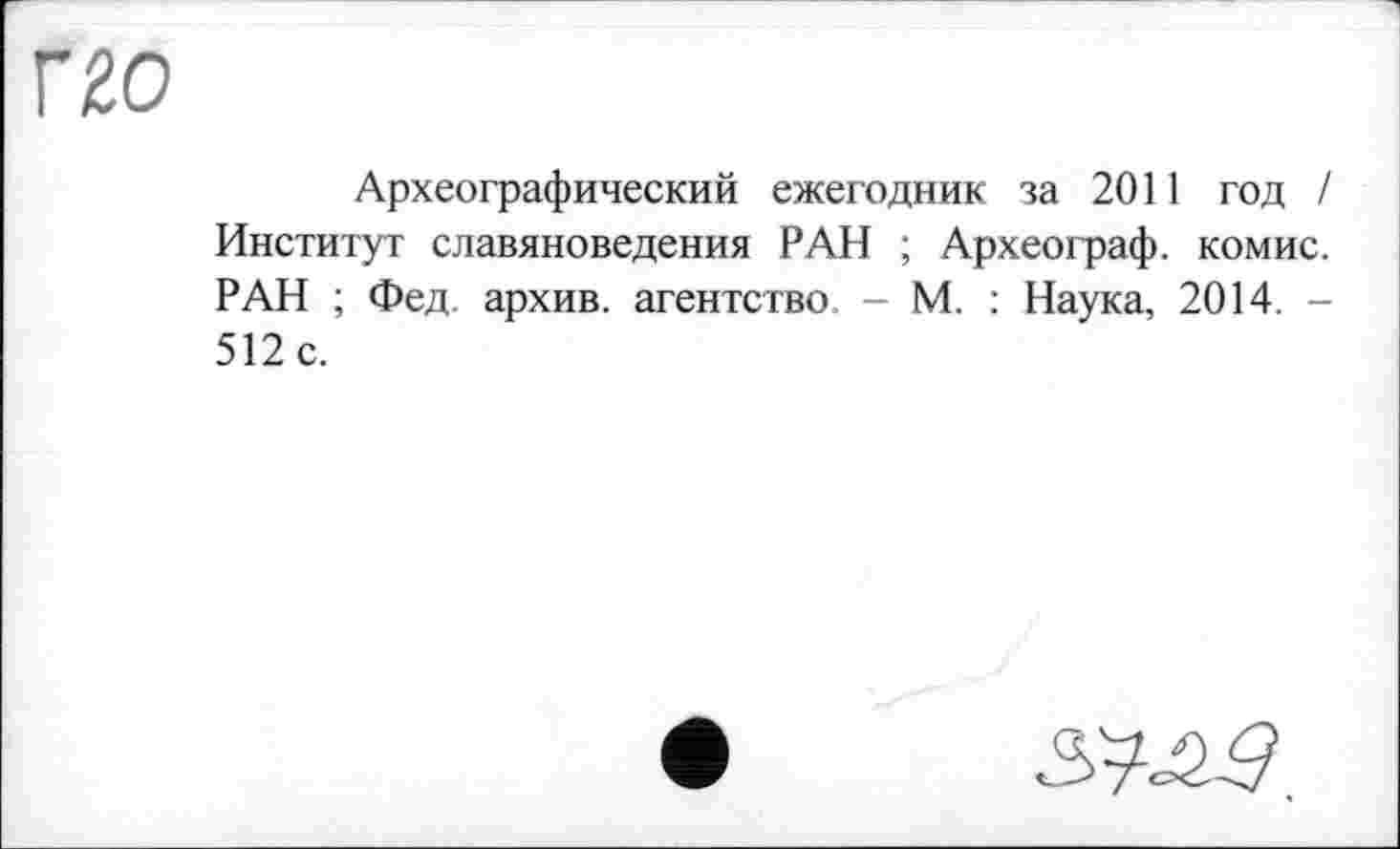 ﻿г го
Археографический ежегодник за 2011 год / Институт славяноведения РАН ; Археограф, комис. РАН ; Фед архив, агентство - М. : Наука, 2014. -512 с.